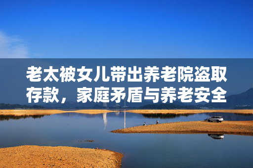 老太被女儿带出养老院盗取存款，家庭矛盾与养老安全问题的反思