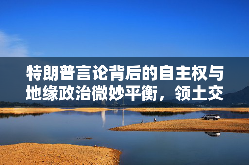特朗普言论背后的自主权与地缘政治微妙平衡，领土交换的挑战