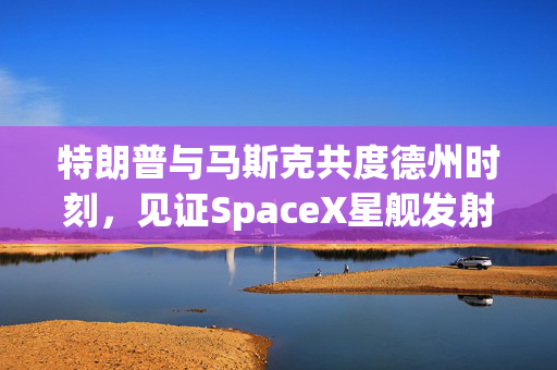 特朗普与马斯克共度德州时刻，见证SpaceX星舰发射的震撼瞬间