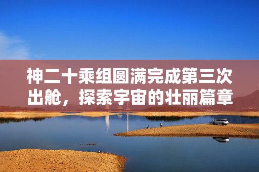 神二十乘组圆满完成第三次出舱，探索宇宙的壮丽篇章