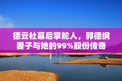 德云社幕后掌舵人，郭德纲妻子与她的99%股份传奇