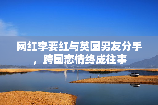 网红李要红与英国男友分手，跨国恋情终成往事