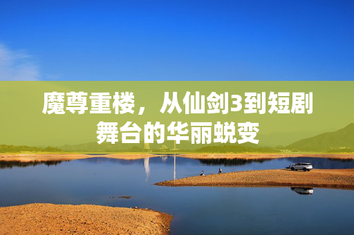 魔尊重楼，从仙剑3到短剧舞台的华丽蜕变