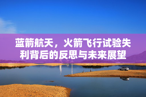 蓝箭航天，火箭飞行试验失利背后的反思与未来展望