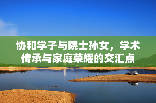 协和学子与院士孙女，学术传承与家庭荣耀的交汇点