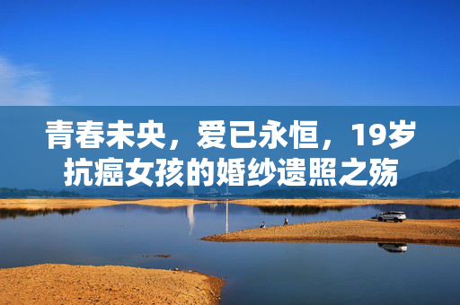 青春未央，爱已永恒，19岁抗癌女孩的婚纱遗照之殇