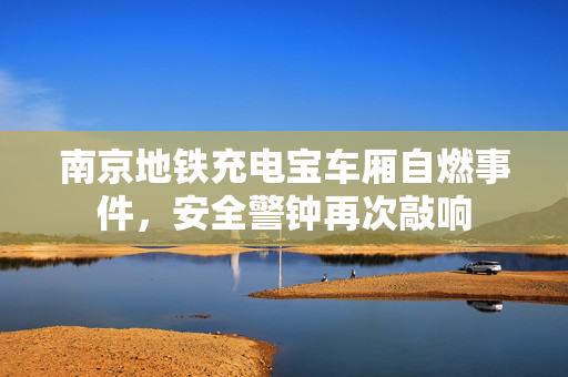 南京地铁充电宝车厢自燃事件，安全警钟再次敲响