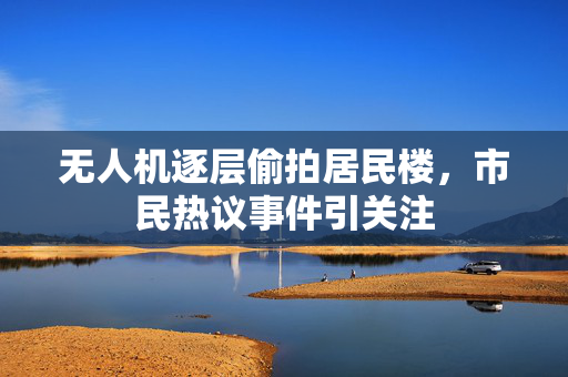 无人机逐层偷拍居民楼，市民热议事件引关注