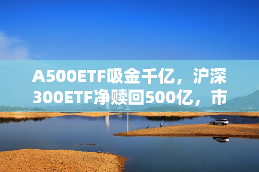 A500ETF吸金千亿，沪深300ETF净赎回500亿，市场新动向专家解析