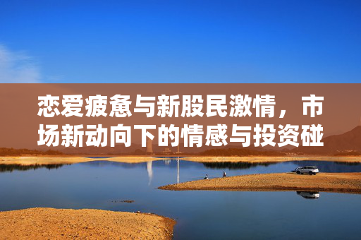 恋爱疲惫与新股民激情，市场新动向下的情感与投资碰撞