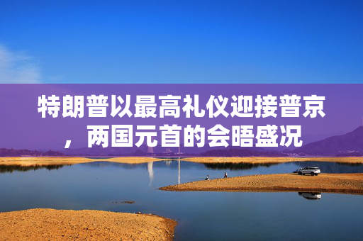 特朗普以最高礼仪迎接普京，两国元首的会晤盛况