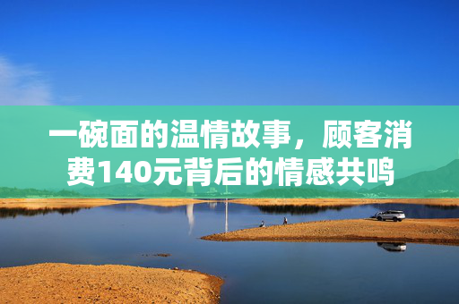 一碗面的温情故事，顾客消费140元背后的情感共鸣
