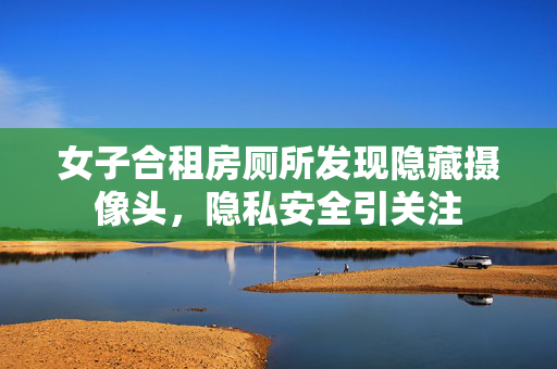 女子合租房厕所发现隐藏摄像头，隐私安全引关注