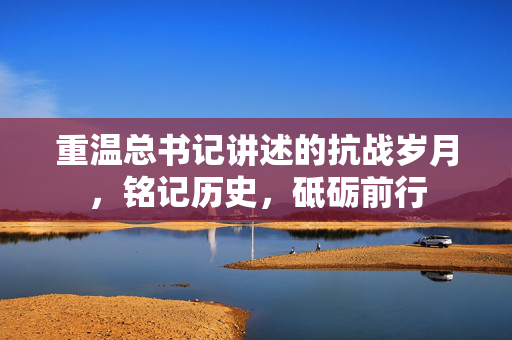 重温总书记讲述的抗战岁月，铭记历史，砥砺前行