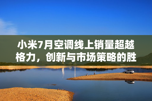 小米7月空调线上销量超越格力，创新与市场策略的胜利