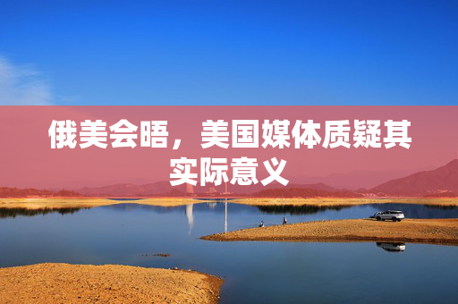 俄美会晤，美国媒体质疑其实际意义
