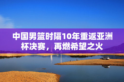 中国男篮时隔10年重返亚洲杯决赛，再燃希望之火