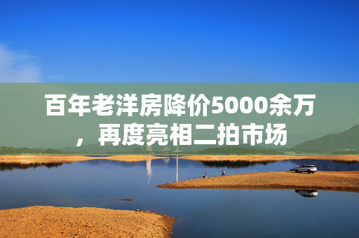 百年老洋房降价5000余万，再度亮相二拍市场