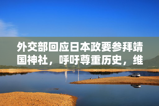 外交部回应日本政要参拜靖国神社，呼吁尊重历史，维护和平