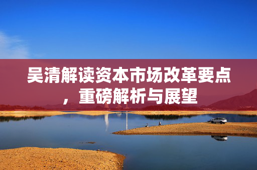 吴清解读资本市场改革要点，重磅解析与展望