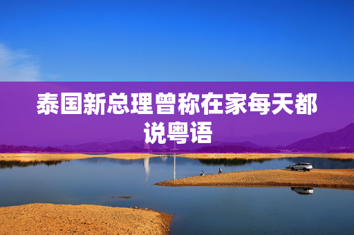 泰国新总理曾称在家每天都说粤语