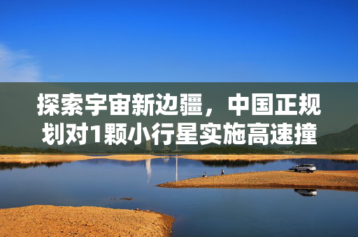 探索宇宙新边疆，中国正规划对1颗小行星实施高速撞击