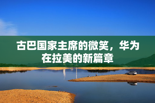 古巴国家主席的微笑，华为在拉美的新篇章