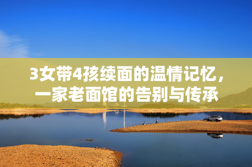 3女带4孩续面的温情记忆，一家老面馆的告别与传承