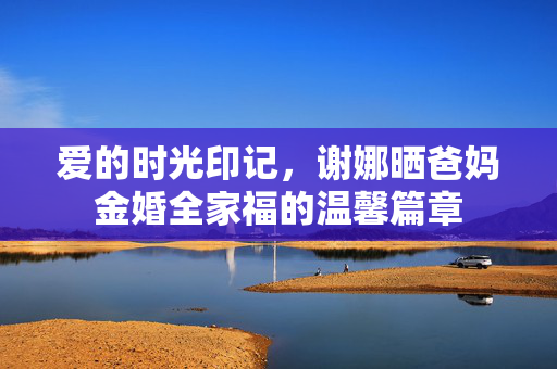爱的时光印记，谢娜晒爸妈金婚全家福的温馨篇章