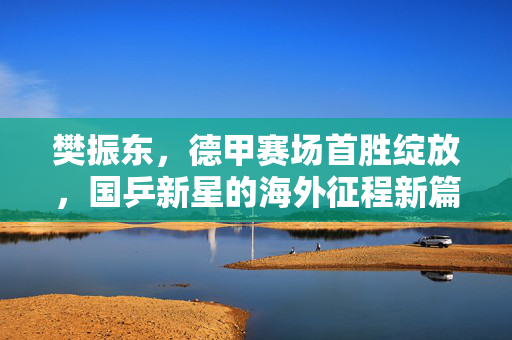 樊振东，德甲赛场首胜绽放，国乒新星的海外征程新篇章
