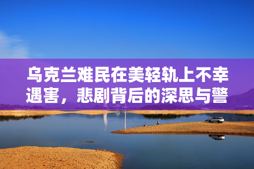 乌克兰难民在美轻轨上不幸遇害，悲剧背后的深思与警醒