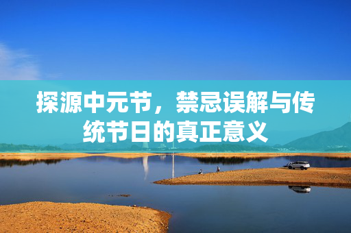 探源中元节，禁忌误解与传统节日的真正意义