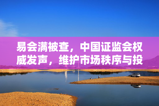 易会满被查，中国证监会权威发声，维护市场秩序与投资者信心