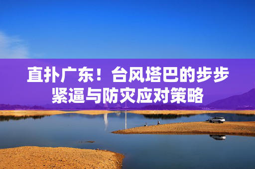 直扑广东！台风塔巴的步步紧逼与防灾应对策略