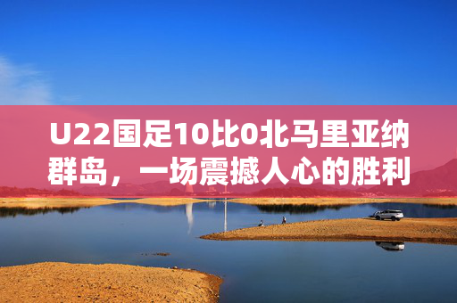 U22国足10比0北马里亚纳群岛，一场震撼人心的胜利