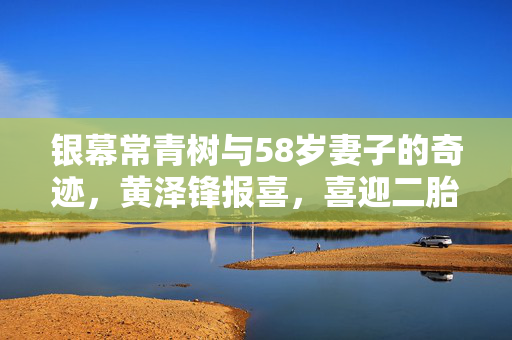 银幕常青树与58岁妻子的奇迹，黄泽锋报喜，喜迎二胎降生