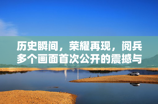 历史瞬间，荣耀再现，阅兵多个画面首次公开的震撼与深情