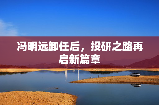 冯明远卸任后，投研之路再启新篇章