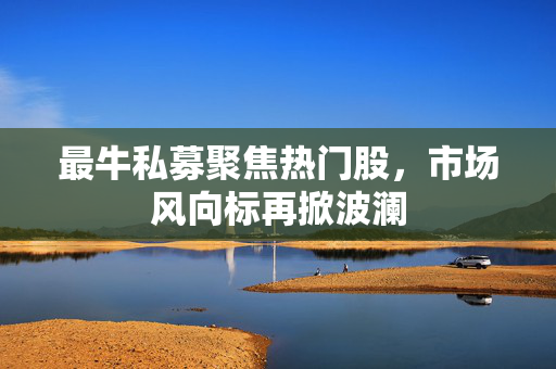 最牛私募聚焦热门股，市场风向标再掀波澜
