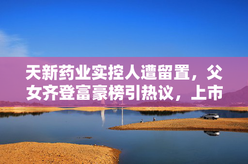 天新药业实控人遭留置，父女齐登富豪榜引热议，上市药企再陷风波