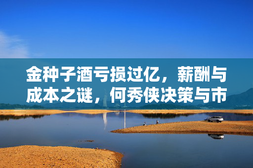 金种子酒亏损过亿，薪酬与成本之谜，何秀侠决策与市场反应探究
