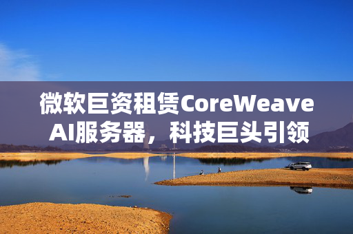 微软巨资租赁CoreWeave AI服务器，科技巨头引领AI新纪元的发展