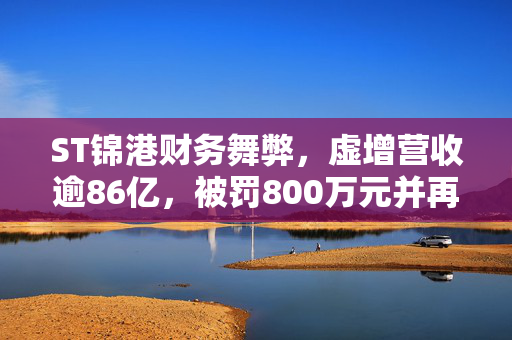 ST锦港财务舞弊，虚增营收逾86亿，被罚800万元并再次遭立案调查的代价与警示