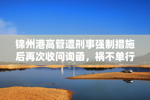 锦州港高管遭刑事强制措施后再次收问询函，祸不单行