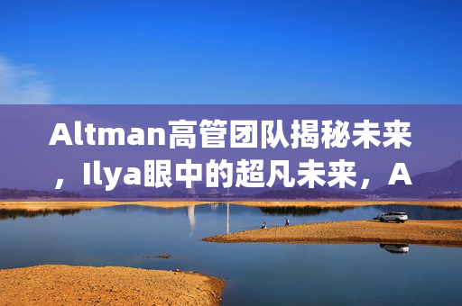 Altman高管团队揭秘未来，Ilya眼中的超凡未来，AGI实现近在咫尺
