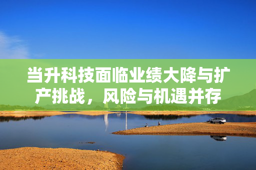 当升科技面临业绩大降与扩产挑战，风险与机遇并存