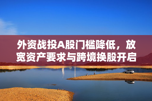 外资战投A股门槛降低，放宽资产要求与跨境换股开启中国资本市场新篇章