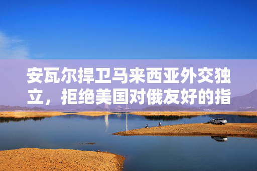 安瓦尔捍卫马来西亚外交独立，拒绝美国对俄友好的指使