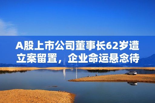 A股上市公司董事长62岁遭立案留置，企业命运悬念待解