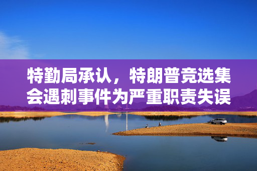 特勤局承认，特朗普竞选集会遇刺事件为严重职责失误